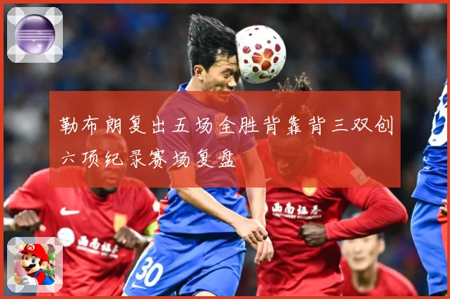 勒布朗复出五场全胜背靠背三双创六项纪录赛场复盘