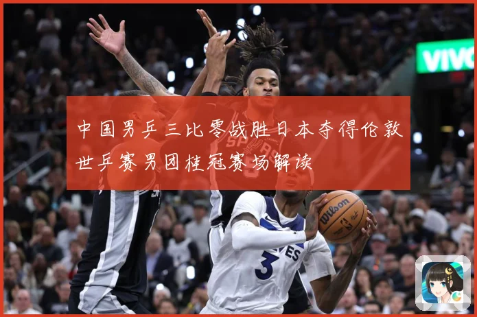 中国男乒三比零战胜日本夺得伦敦世乒赛男团桂冠赛场解读
