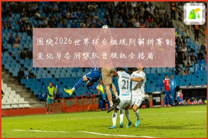 围绕2026世界杯分组规则解析赛制变化与各洲球队晋级机会格局