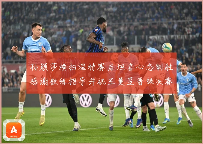 孙颖莎横扫温特赛后坦言心态制胜感谢教练指导并祝王曼昱晋级决赛再创辉煌