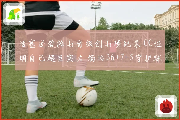 活塞逆袭抢七晋级创七项纪录 CC证明自己超巨实力 场均36+7+5守护球队荣耀