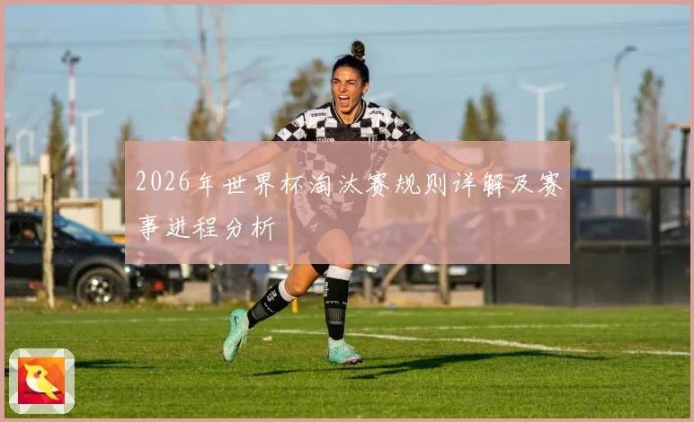 2026年世界杯淘汰赛规则详解及赛事进程分析