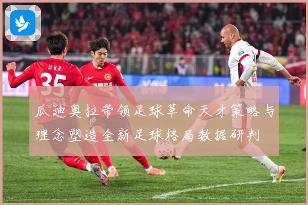 瓜迪奥拉带领足球革命天才策略与理念塑造全新足球格局数据研判