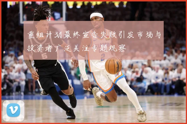 重组计划最终宣告失败引发市场与投资者广泛关注专题观察