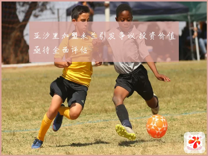 亚沙里加盟米兰引发争议 投资价值亟待全面评估