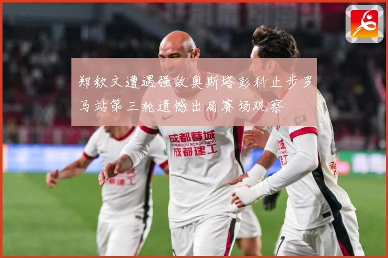 郑钦文遭遇强敌奥斯塔彭科止步罗马站第三轮遗憾出局赛场观察