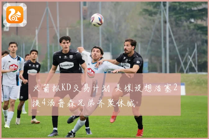 火箭拟KD交易计划 美媒设想活塞2换4汤普森兄弟齐聚休城