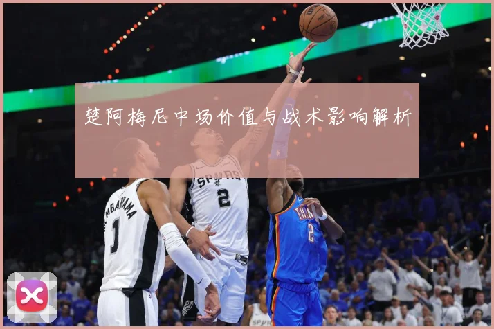 楚阿梅尼中场价值与战术影响解析