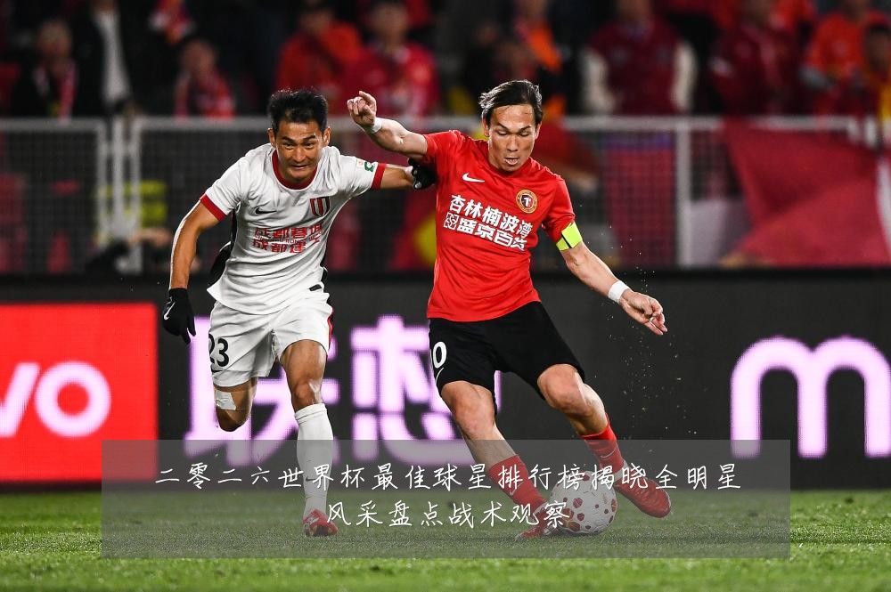 二零二六世界杯最佳球星排行榜揭晓全明星风采盘点战术观察